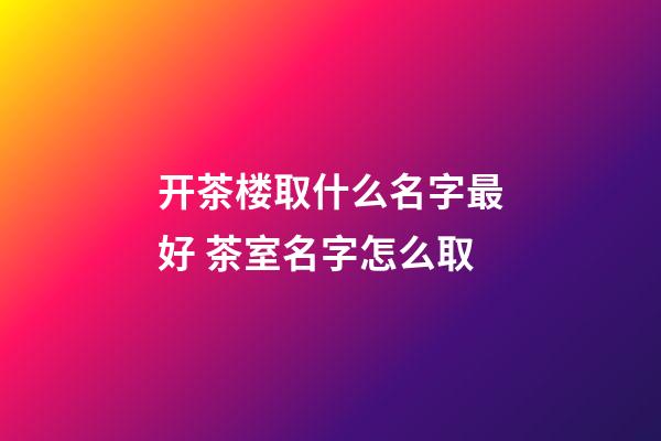 开茶楼取什么名字最好 茶室名字怎么取